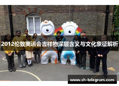 2012伦敦奥运会吉祥物深层含义与文化象征解析